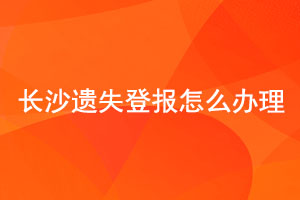 長沙遺失登報怎么辦理找我要登報網