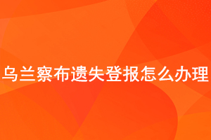 烏蘭察布遺失登報怎么辦理找我要登報網(wǎng)