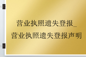 營(yíng)業(yè)執(zhí)照遺失登報(bào)_營(yíng)業(yè)執(zhí)照遺失登報(bào)聲明找我要登報(bào)網(wǎng)