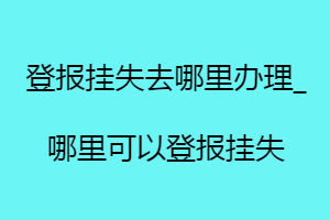 登報掛失去哪里辦理_哪里可以登報掛失找我要登報網