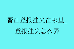 晉江登報掛失在哪里_登報掛失怎么弄找我要登報網