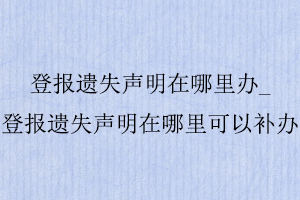 登報遺失聲明在哪里辦_登報遺失聲明在哪里可以補辦找我要登報網