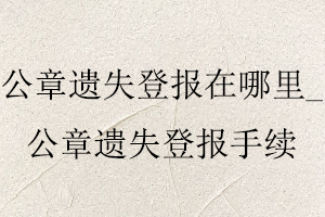 公章遺失登報在哪里_公章遺失登報手續找我要登報網