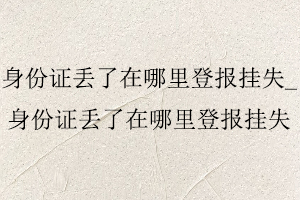 身份證丟了在哪里登報掛失_身份證丟了在哪里登報掛失找我要登報網