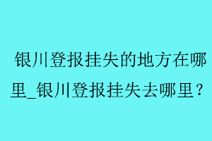 銀川登報掛失的地方在哪里_銀川登報掛失去哪里找我要登報網