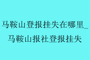 馬鞍山登報掛失在哪里_馬鞍山報社登報掛失找我要登報網