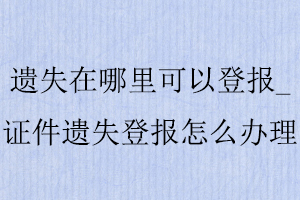 遺失在哪里可以登報_證件遺失登報怎么辦理找我要登報網