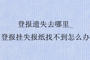 登報遺失去哪里_登報掛失報紙找不到怎么辦找我要登報網