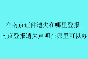 在南京證件遺失在哪里登報，南京登報遺失聲明在哪里可以辦找我要登報網