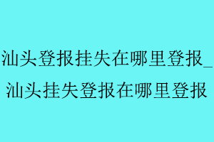 汕頭登報掛失在哪里登報，汕頭掛失登報在哪里登報找我要登報網