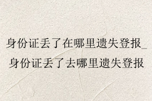 身份證丟了在哪里遺失登報，身份證丟了去哪里遺失登報找我要登報網