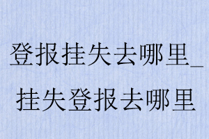 登報(bào)掛失去哪里，掛失登報(bào)去哪里找我要登報(bào)網(wǎng)