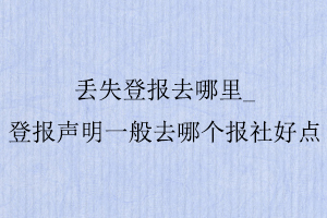 丟失登報去哪里，登報聲明一般去哪個報社好點找我要登報網