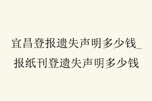 宜昌登報遺失聲明多少錢，報紙刊登遺失聲明多少錢找我要登報網