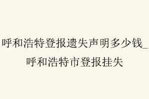 呼和浩特登報(bào)遺失聲明多少錢(qián)，呼和浩特市登報(bào)掛失找我要登報(bào)網(wǎng)