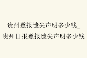 貴州登報遺失聲明多少錢，貴州日報登報遺失聲明多少錢找我要登報網