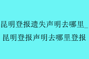 昆明登報遺失聲明去哪里，昆明登報聲明去哪里登報找我要登報網