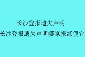 長沙登報遺失聲明，長沙登報遺失聲明哪家報紙便宜找我要登報網