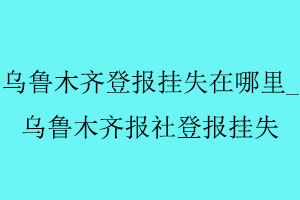 烏魯木齊登報掛失在哪里，烏魯木齊報社登報掛失找我要登報網