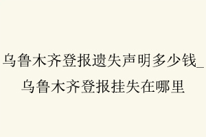 烏魯木齊登報(bào)遺失聲明多少錢，烏魯木齊登報(bào)掛失在哪里找我要登報(bào)網(wǎng)