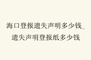 海口登報(bào)遺失聲明多少錢，遺失聲明登報(bào)紙多少錢找我要登報(bào)網(wǎng)