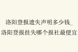 洛陽登報遺失聲明多少錢，洛陽登報掛失哪個報社最便宜找我要登報網