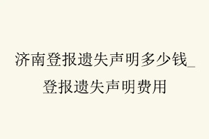 濟(jì)南登報(bào)遺失聲明多少錢，登報(bào)遺失聲明費(fèi)用找我要登報(bào)網(wǎng)