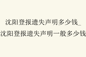 沈陽登報(bào)遺失聲明多少錢，沈陽登報(bào)遺失聲明一般多少錢找我要登報(bào)網(wǎng)