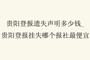 貴陽登報遺失聲明多少錢，貴陽登報掛失哪個報社最便宜找我要登報網