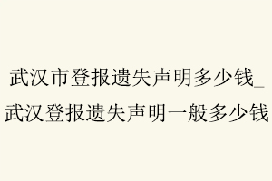 武漢市登報遺失聲明多少錢,武漢登報遺失聲明一般多少錢找我要登報網