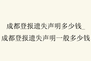 成都登報遺失聲明多少錢，成都登報遺失聲明一般多少錢找我要登報網