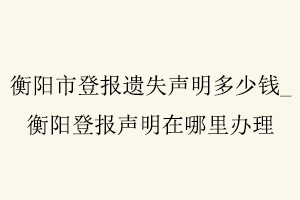 衡陽市登報遺失聲明多少錢，衡陽登報聲明在哪里辦理找我要登報網