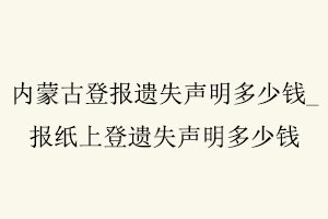 內蒙古登報遺失聲明多少錢，報紙上登遺失聲明多少錢找我要登報網