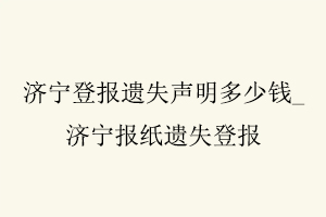 濟寧登報遺失聲明多少錢，濟寧報紙遺失登報找我要登報網