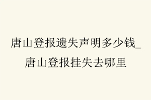 唐山登報(bào)遺失聲明多少錢，唐山登報(bào)掛失去哪里找我要登報(bào)網(wǎng)