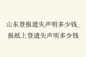 山東登報遺失聲明多少錢，報紙上登遺失聲明多少錢找我要登報網