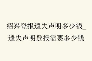 紹興登報遺失聲明多少錢，遺失聲明登報需要多少錢找我要登報網(wǎng)