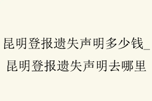 昆明登報遺失聲明多少錢，昆明登報遺失聲明去哪里找我要登報網