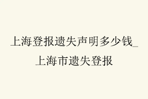 上海登報(bào)遺失聲明多少錢，上海市遺失登報(bào)找我要登報(bào)網(wǎng)