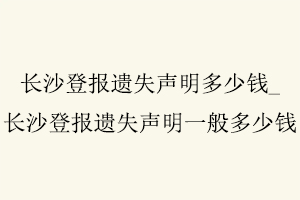 長沙登報遺失聲明多少錢，長沙登報遺失聲明一般多少錢找我要登報網