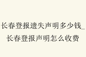 長春登報遺失聲明多少錢，長春登報聲明怎么收費找我要登報網