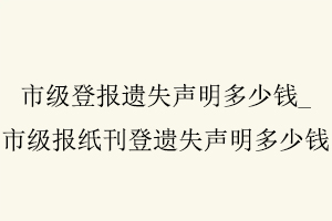 市級登報遺失聲明多少錢，市級報紙刊登遺失聲明多少錢找我要登報網