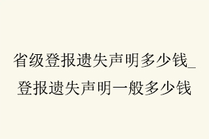 省級登報遺失聲明多少錢，登報遺失聲明一般多少錢找我要登報網