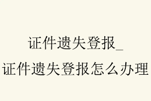 證件遺失登報,證件遺失登報怎么辦理找我要登報網