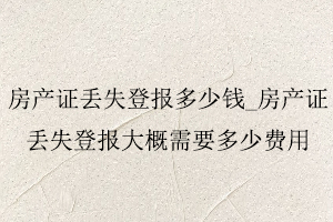 房產證丟失登報多少錢，房產證丟失登報大概需要多少費用找我要登報網