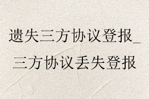 遺失三方協(xié)議登報，三方協(xié)議丟失登報找我要登報網(wǎng)