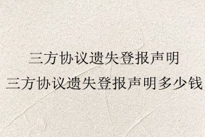 三方協(xié)議遺失登報(bào)聲明，三方協(xié)議遺失登報(bào)聲明多少錢找我要登報(bào)網(wǎng)