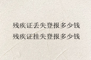 殘疾證丟失登報多少錢，殘疾證掛失登報多少錢找我要登報網