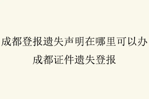 成都登報遺失聲明在哪里可以辦，成都證件遺失登報找我要登報網