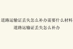 道路運輸證丟失怎么補辦，道路運輸證丟失怎么補辦需要什么材料找我要登報網